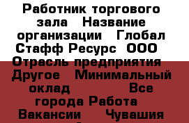 Работник торгового зала › Название организации ­ Глобал Стафф Ресурс, ООО › Отрасль предприятия ­ Другое › Минимальный оклад ­ 10 000 - Все города Работа » Вакансии   . Чувашия респ.,Алатырь г.